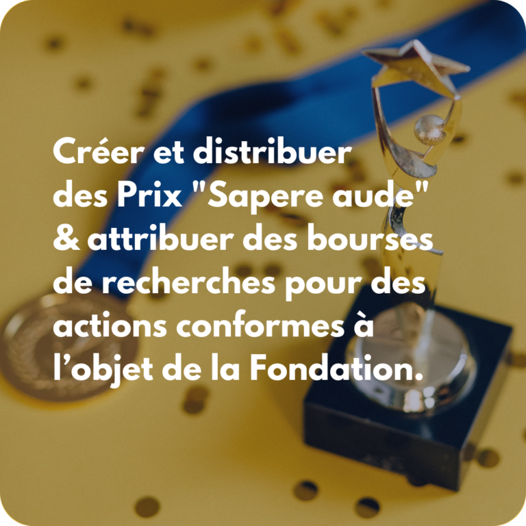 Créer et distribuer des Prix "Sapere aude" & attribuer des bourses de recherches pour des actions conformes à l’objet de la Fondation.